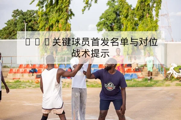 NBA关键球员首发名单与对位战术提示