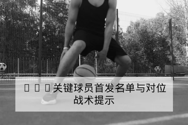 NBA关键球员首发名单与对位战术提示
