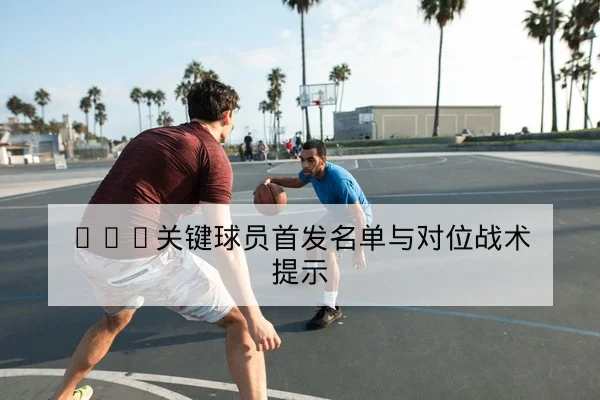 NBA关键球员首发名单与对位战术提示